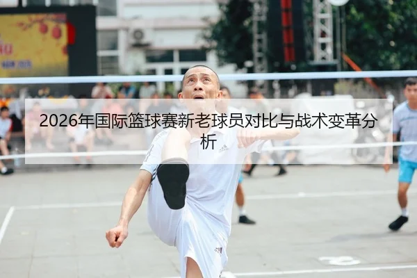 2026年国际篮球赛新老球员对比与战术变革分析