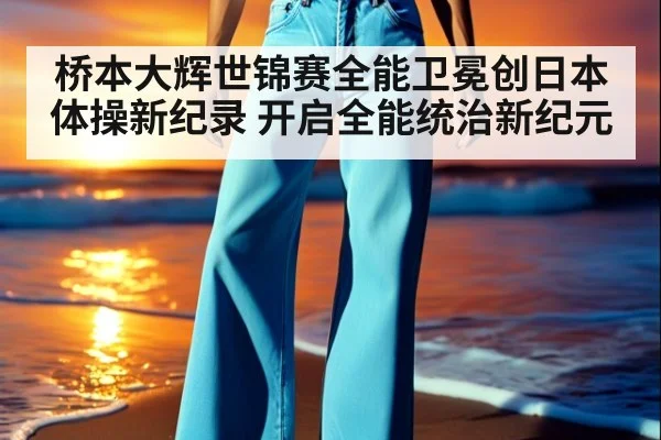 桥本大辉世锦赛全能卫冕创日本体操新纪录 开启全能统治新纪元